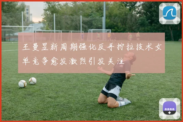 王曼昱新周期强化反手拧拉技术女单竞争愈发激烈引发关注