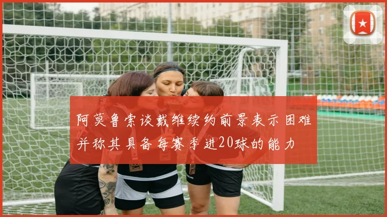 阿莫鲁索谈戴维续约前景表示困难并称其具备每赛季进20球的能力